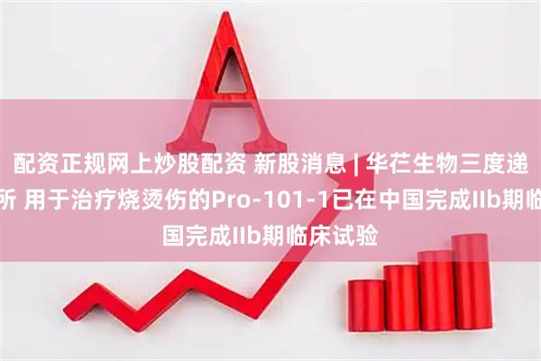 配资正规网上炒股配资 新股消息 | 华芢生物三度递表港交所 用于治疗烧烫伤的Pro-101-1已在中国完成IIb期临床试验