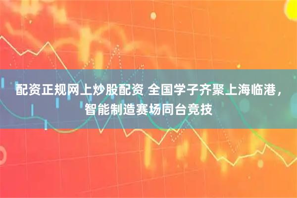 配资正规网上炒股配资 全国学子齐聚上海临港，智能制造赛场同台竞技