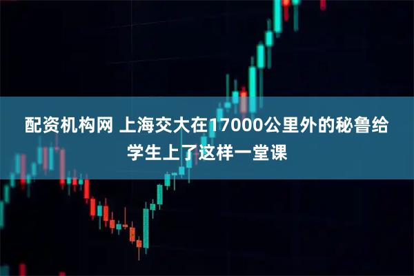 配资机构网 上海交大在17000公里外的秘鲁给学生上了这样一堂课