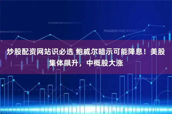 炒股配资网站识必选 鲍威尔暗示可能降息！美股集体飙升，中概股大涨