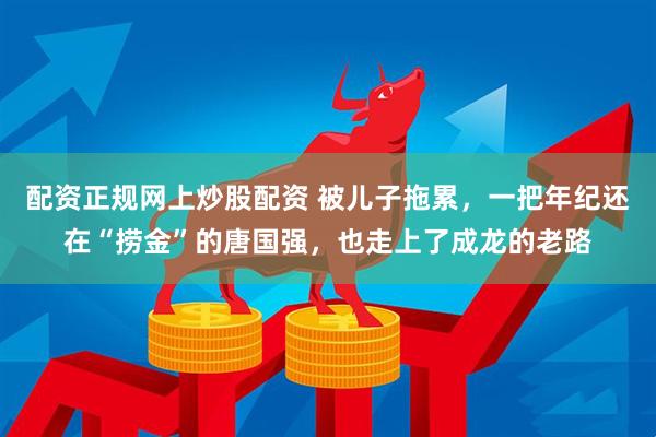 配资正规网上炒股配资 被儿子拖累，一把年纪还在“捞金”的唐国强，也走上了成龙的老路