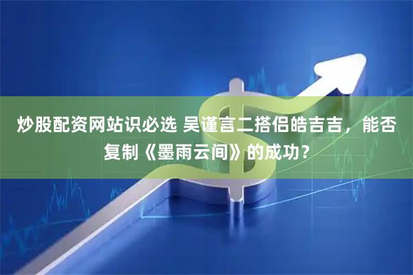 炒股配资网站识必选 吴谨言二搭侣皓吉吉，能否复制《墨雨云间》的成功？