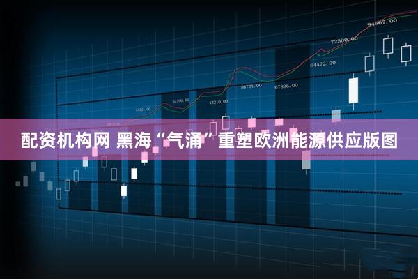 配资机构网 黑海“气涌”重塑欧洲能源供应版图