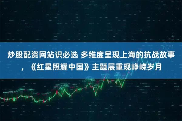 炒股配资网站识必选 多维度呈现上海的抗战故事，《红星照耀中国》主题展重现峥嵘岁月