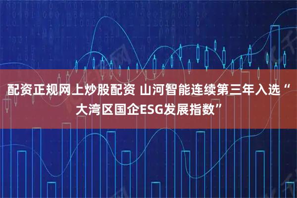 配资正规网上炒股配资 山河智能连续第三年入选“大湾区国企ESG发展指数”