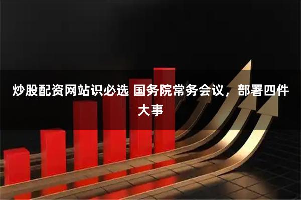 炒股配资网站识必选 国务院常务会议，部署四件大事