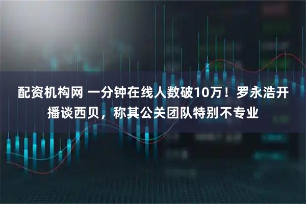 配资机构网 一分钟在线人数破10万！罗永浩开播谈西贝，称其公关团队特别不专业