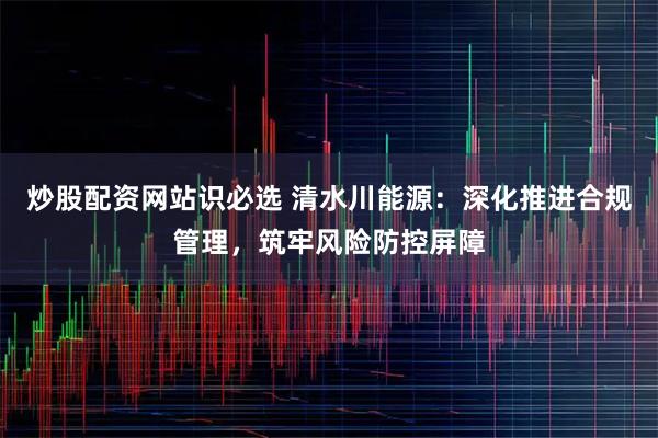 炒股配资网站识必选 清水川能源：深化推进合规管理，筑牢风险防控屏障