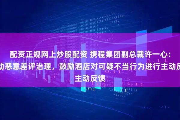 配资正规网上炒股配资 携程集团副总裁许一心：推动恶意差评治理，鼓励酒店对可疑不当行为进行主动反馈
