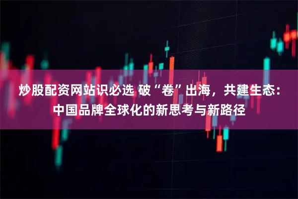 炒股配资网站识必选 破“卷”出海，共建生态：中国品牌全球化的新思考与新路径