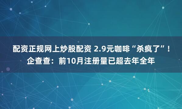 配资正规网上炒股配资 2.9元咖啡“杀疯了”！企查查：前10月注册量已超去年全年