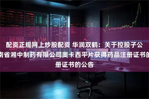 配资正规网上炒股配资 华润双鹤：关于控股子公司湖南省湘中制药有限公司奥卡西平片获得药品注册证书的公告