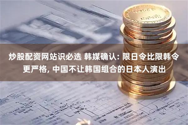 炒股配资网站识必选 韩媒确认: 限日令比限韩令更严格, 中国不让韩国组合的日本人演出
