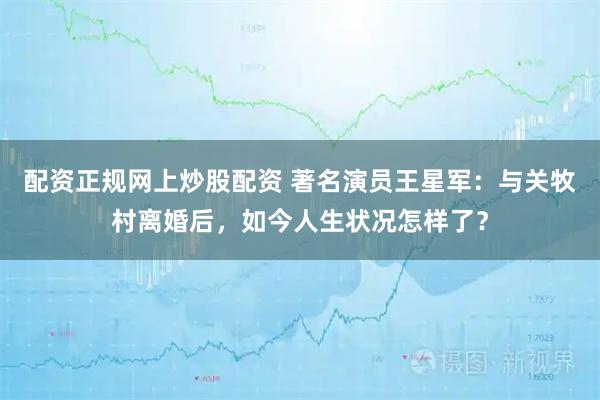 配资正规网上炒股配资 著名演员王星军：与关牧村离婚后，如今人生状况怎样了？