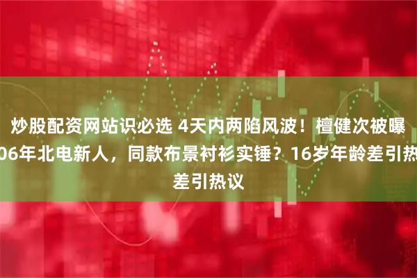 炒股配资网站识必选 4天内两陷风波！檀健次被曝恋06年北电新人，同款布景衬衫实锤？16岁年龄差引热议